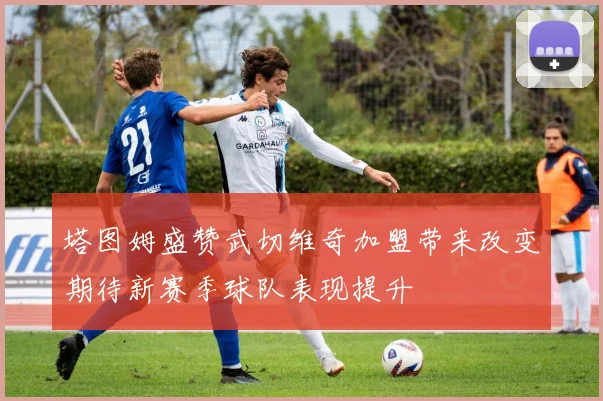 塔图姆盛赞武切维奇加盟带来改变期待新赛季球队表现提升