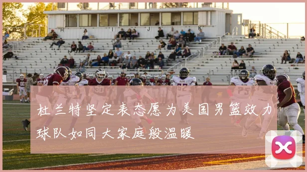 杜兰特坚定表态愿为美国男篮效力球队如同大家庭般温暖