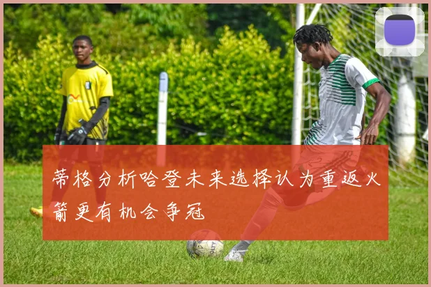 蒂格分析哈登未来选择认为重返火箭更有机会争冠