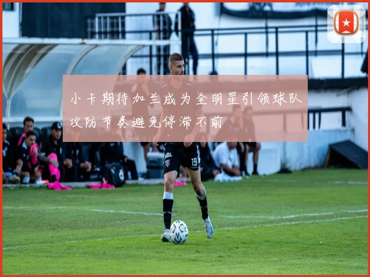 小卡期待加兰成为全明星引领球队攻防节奏避免停滞不前