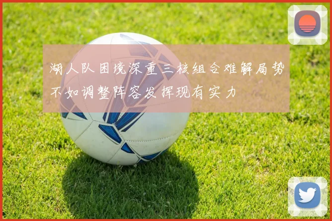 湖人队困境深重三核组合难解局势不如调整阵容发挥现有实力