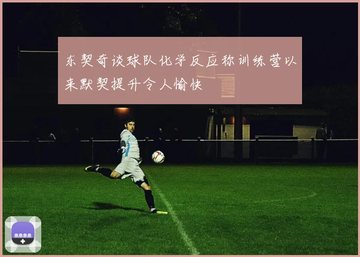 东契奇谈球队化学反应称训练营以来默契提升令人愉快