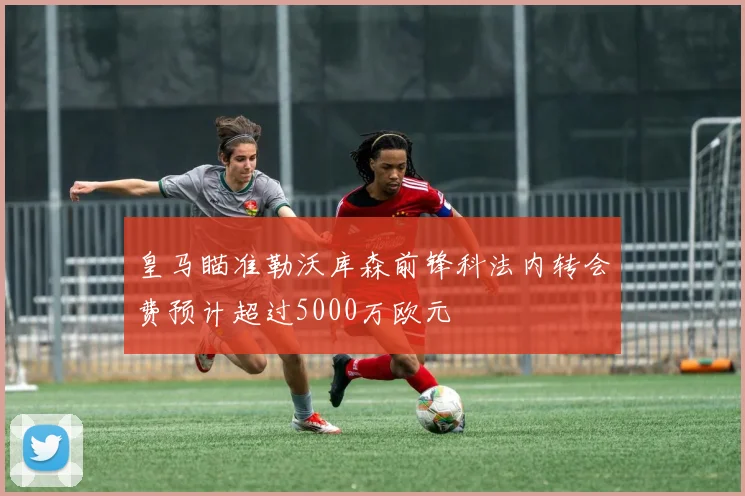 皇马瞄准勒沃库森前锋科法内转会费预计超过5000万欧元