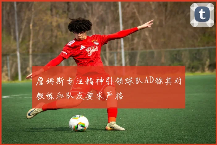 詹姆斯专注精神引领球队AD称其对教练和队友要求严格