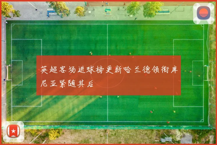 英超客场进球榜更新哈兰德领衔库尼亚紧随其后