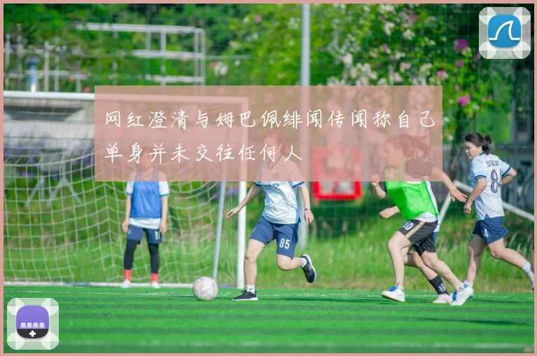 网红澄清与姆巴佩绯闻传闻称自己单身并未交往任何人