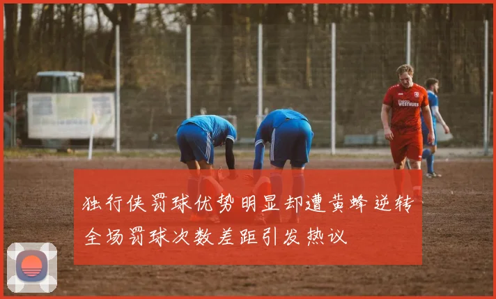 独行侠罚球优势明显却遭黄蜂逆转全场罚球次数差距引发热议