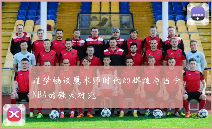 追梦畅谈魔术师时代的辉煌与当今NBA的强大对比
