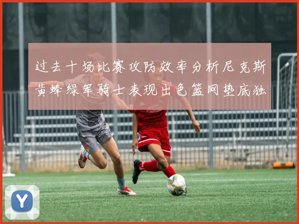 过去十场比赛攻防效率分析尼克斯黄蜂绿军骑士表现出色篮网垫底独占鳌头