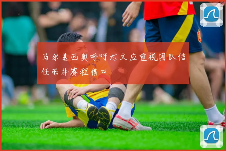 马尔基西奥呼吁尤文应重视团队信任而非赛程借口