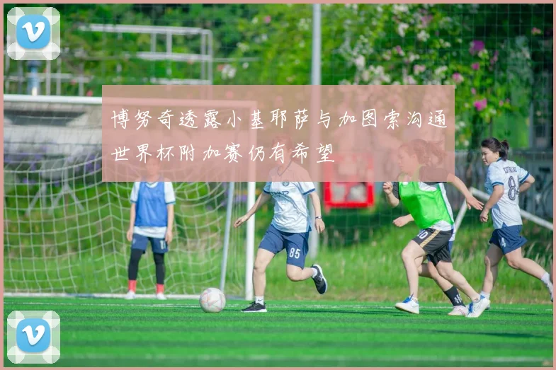 博努奇透露小基耶萨与加图索沟通世界杯附加赛仍有希望