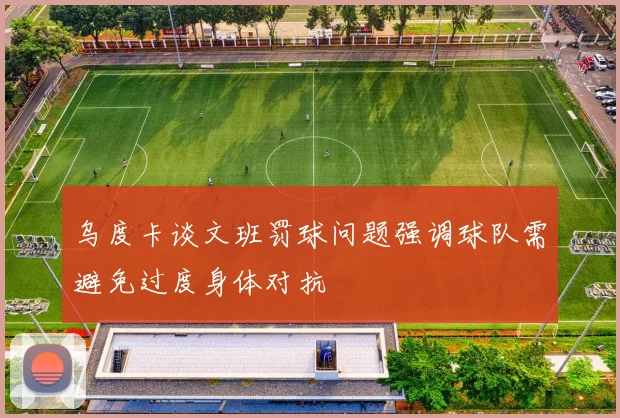 乌度卡谈文班罚球问题强调球队需避免过度身体对抗