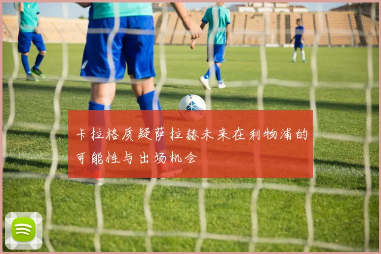 卡拉格质疑萨拉赫未来在利物浦的可能性与出场机会