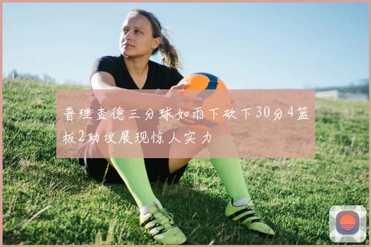 普理查德三分球如雨下砍下30分4篮板2助攻展现惊人实力