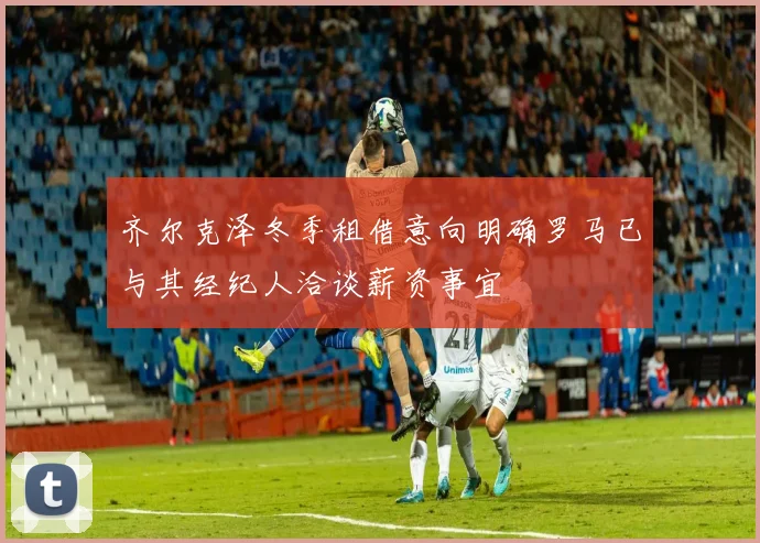 齐尔克泽冬季租借意向明确罗马已与其经纪人洽谈薪资事宜