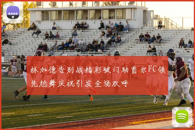 林加德告别战精彩破门助首尔FC领先尬舞庆祝引发全场欢呼