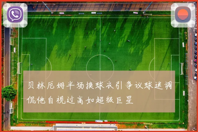 贝林厄姆半场换球衣引争议球迷调侃他自视过高如超级巨星