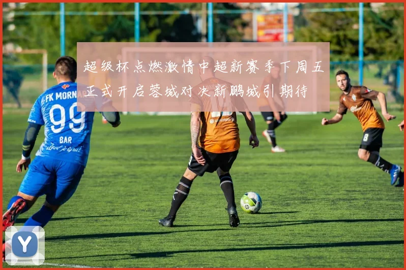超级杯点燃激情中超新赛季下周五正式开启蓉城对决新鹏城引期待