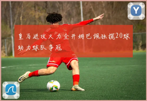 皇马进攻火力全开姆巴佩独揽20球助力球队争冠