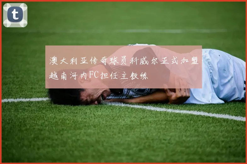 澳大利亚传奇球员科威尔正式加盟越南河内FC担任主教练