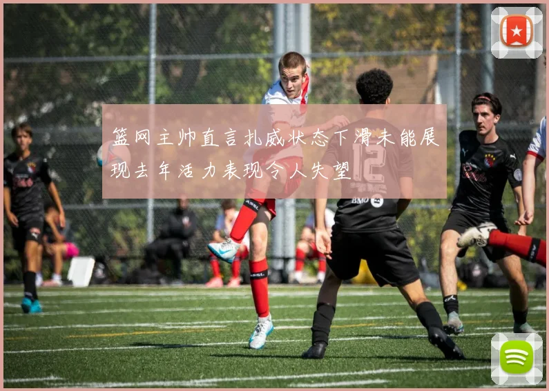 篮网主帅直言扎威状态下滑未能展现去年活力表现令人失望