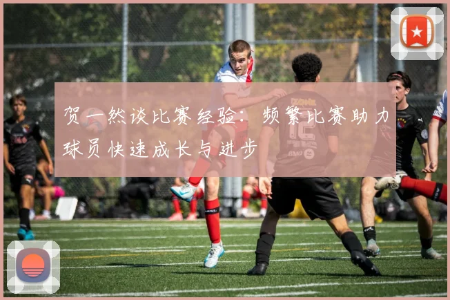 贺一然谈比赛经验：频繁比赛助力球员快速成长与进步