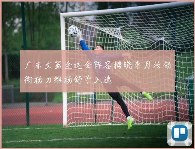 广东女篮全运会阵容揭晓李月汝领衔杨力维杨舒予入选