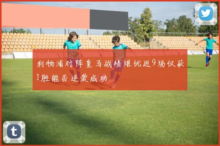 利物浦对阵皇马战绩堪忧近9场仅获1胜能否逆袭成功