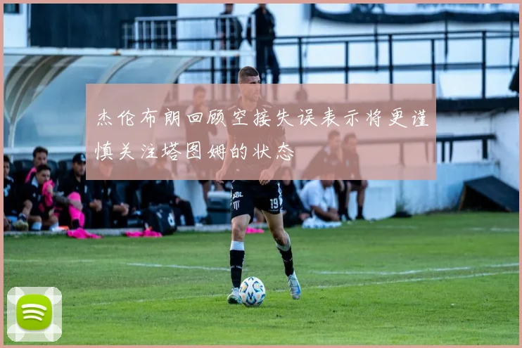 杰伦布朗回顾空接失误表示将更谨慎关注塔图姆的状态