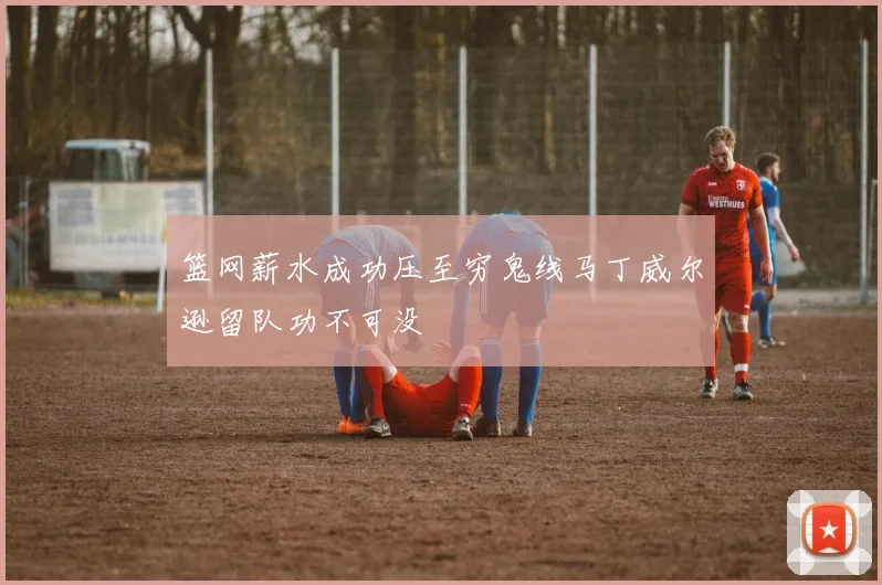 篮网薪水成功压至穷鬼线马丁威尔逊留队功不可没