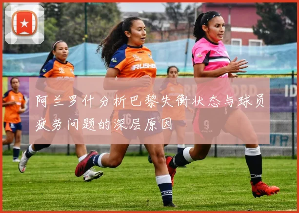 阿兰罗什分析巴黎失衡状态与球员疲劳问题的深层原因