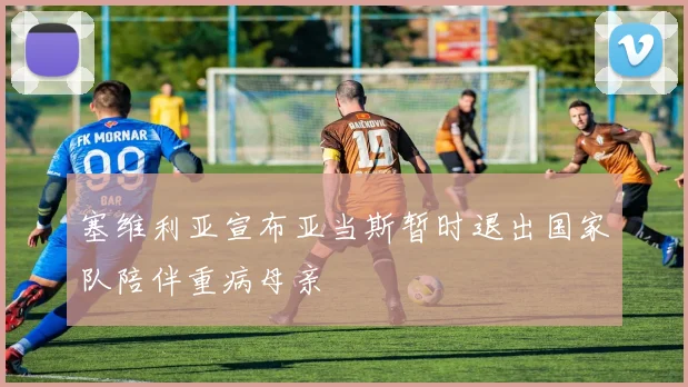 塞维利亚宣布亚当斯暂时退出国家队陪伴重病母亲