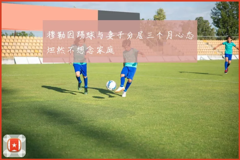 穆勒因踢球与妻子分居三个月心态坦然不想念家庭